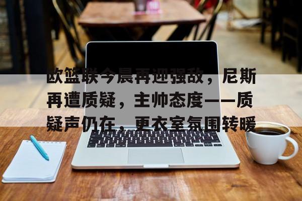 Esports-欧篮联今晨再迎强敌，尼斯再遭质疑，主帅态度——质疑声仍在，更衣室氛围转暖的简单介绍
